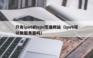 伊犁哈萨克只有ipv6的vps搭建网站（ipv6可以做服务器吗）